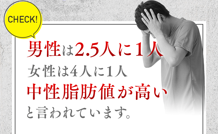 CHECK！男性は2.5人に1人 女性は4人に1人 中性脂肪値が高いと言われています。