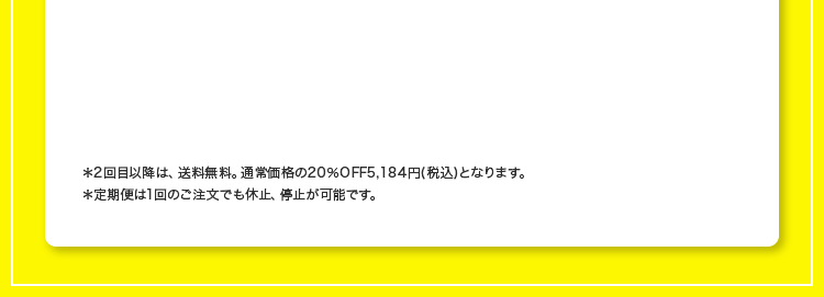 ※2回目以降は、送料無料。通常価格の20％OFF5,184円(税込)となります。
                ※定期便は1回のご注文でも休止、停止が可能です。
