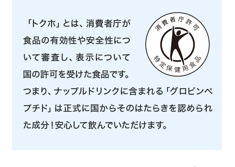 「トクホ」とは、消費者庁が食品の有効性や安全性について審査し、表示について国の許可を受けた食品です。つまり、ナップルドリンクに含まれる「グロビンペプチド」は正式に国からそのはたらきを認められた成分！安心して飲んでいただけます。許可表示：食後の血清中性脂肪の上昇を抑え、脂肪の多い食事をとりがちな人の食生活改善に役立ちます。