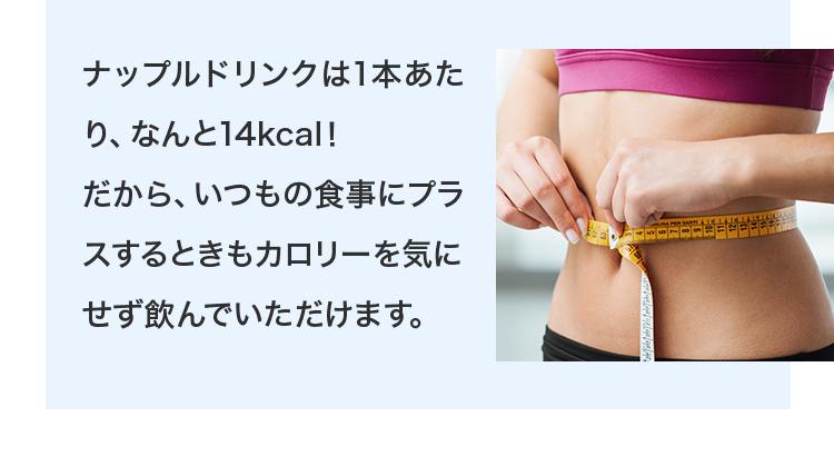 ナップルドリンクは1本あたり、なんと14kcal！だから、いつもの食事にプラスするときもカロリーを気にせず飲んでいただけます。