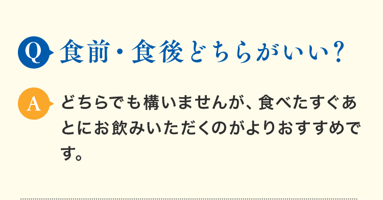 Q.食前・食後どちらがいい？ A.どちらでも構いませんが、食べたすぐあとにお飲みいただくのがよりおすすめです。