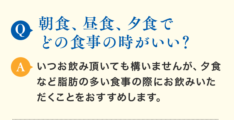 Q.朝食、昼食、夕食でどの食事の時がいい？ A.いつお飲み頂いても構いませんが、夕食など脂肪の多い食事の際にお飲みいただくことをおすすめします。