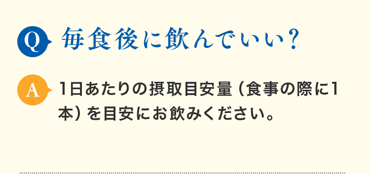 Q.毎食後に飲んでいい？ A.1日あたりの摂取目安量（食事の際に1本）を目安にお飲みください。