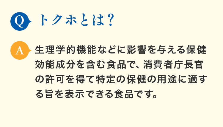Q.トクホとは？A.生理学的機能などに影響を与える保健効能成分を含む食品で、消費者庁長官の許可を得て特定の保健の用途に適する旨を表示できる食品です。
