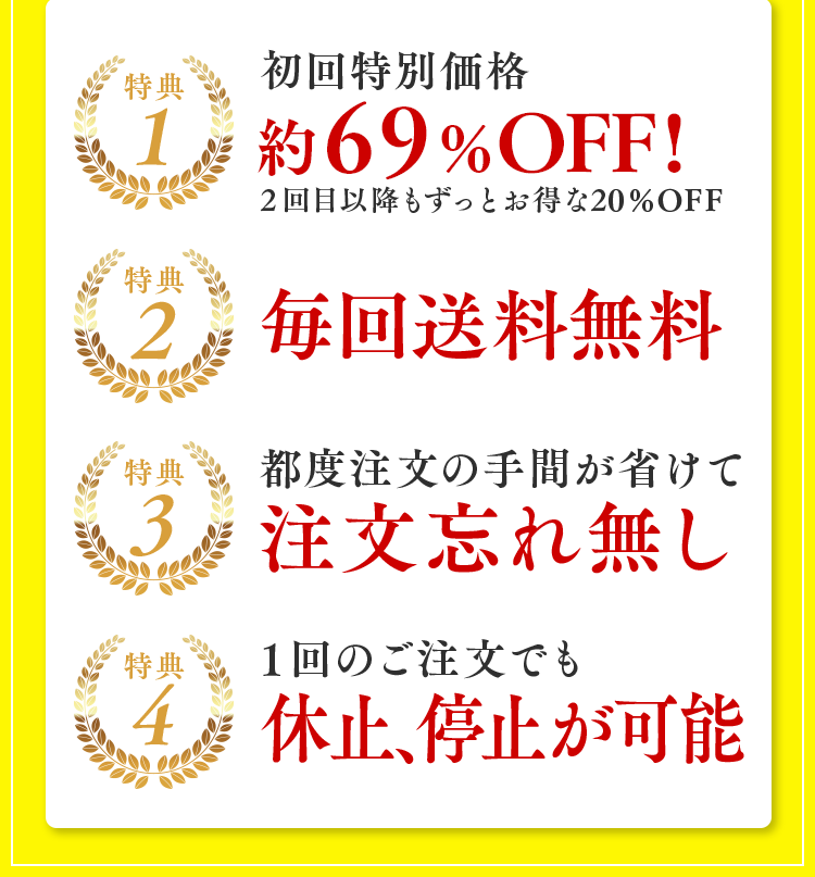 特典1：初回特別価格約69%OFF！2回目以降もずっとお得な20%OFF 特典2：毎回送料無料 特典3：都度注文の手間が省けて注文忘れ無し 特典4：1回のご注文でも休止、停止が可能