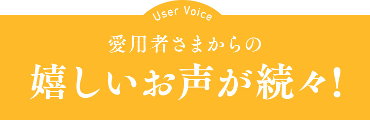 User Voice 愛用者さまからの嬉しいお声が続々！
