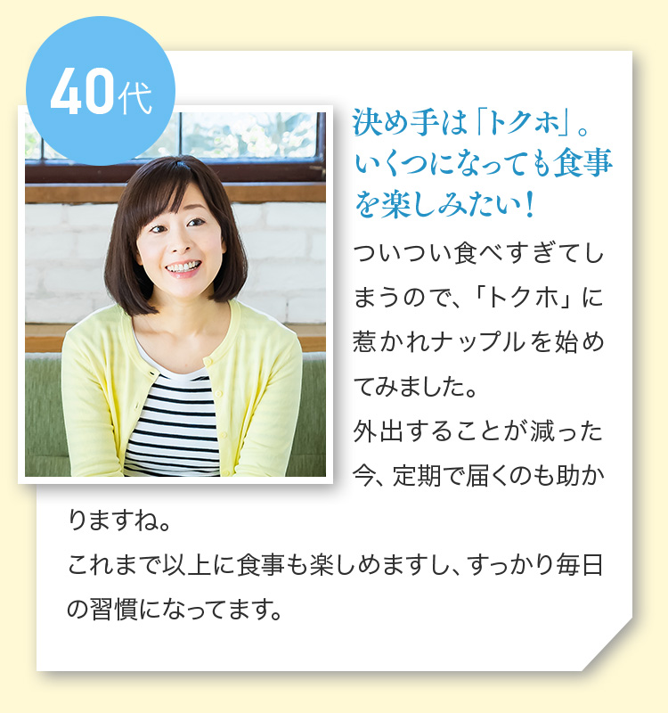 40代 決め手は「トクホ」。いくつになっても食事を楽しみたい！ついつい食べすぎてしまうので、「トクホ」に惹かれナップルを始めてみました。外出することが減った今、定期で届くのも助かりますね。これまで以上に食事も楽しめますし、すっかり毎日の習慣になってます。