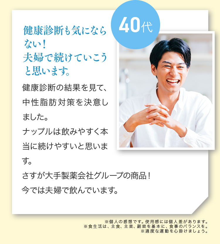 40代 健康診断も気にならない！夫婦で続けていこうと思います。健康診断の結果を見て、中性脂肪対策を決意しました。ナップルは飲みやすく本当に続けやすいと思います。さすが大手製薬会社グループの商品！今では夫婦で飲んでいます。※個人の感想です。使用感には個人差があります。※食生活は、主食、主菜、副菜を基本に、食事のバランスを。※適度な運動を心掛けましょう。