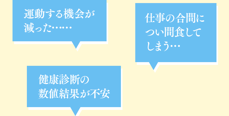 運動する機会が減った…… 仕事の合間につい間食してしまう… 健康診断の数値結果が不安