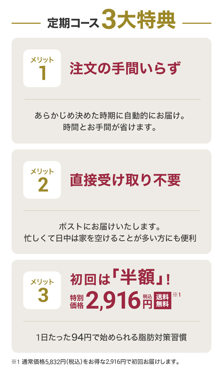 定期コース3大特典 メリット 1注文の手間いらずあらかじめ決めた時期に自動的にお届け。時間とお手間が省けます。 メリット2 直接受け取り不要ポストにお届けいたします 。忙しくて日中は家を空けることが多い方にも便利 メリット3 初回は半額！特別価格税込2,916円 送料無料 ※1 1日たった94円で始められる脂肪対策習慣 ※1通常価格税込5,832円をお得な2,916円で初回お届けします。